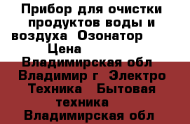 Прибор для очистки продуктов,воды и воздуха (Озонатор)    › Цена ­ 25 500 - Владимирская обл., Владимир г. Электро-Техника » Бытовая техника   . Владимирская обл.